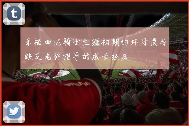 乐福回忆骑士生涯初期的坏习惯与缺乏老将指导的成长经历