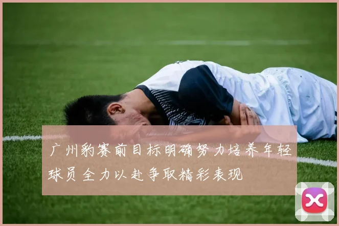 广州豹赛前目标明确努力培养年轻球员全力以赴争取精彩表现