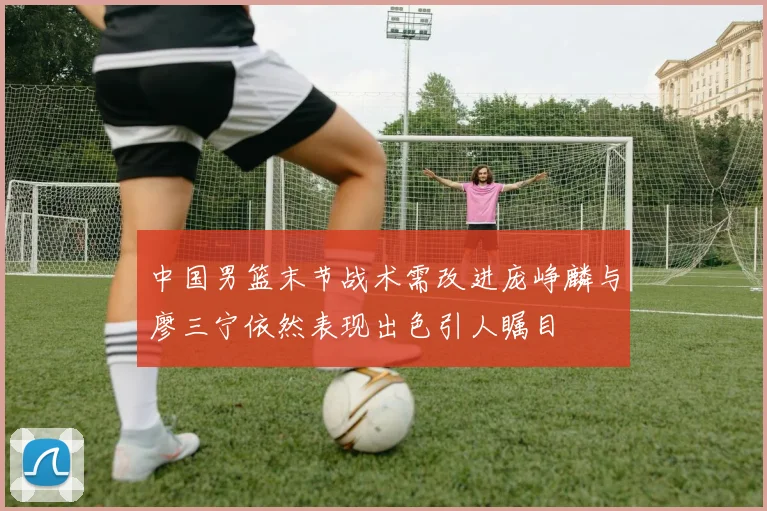 中国男篮末节战术需改进庞峥麟与廖三宁依然表现出色引人瞩目