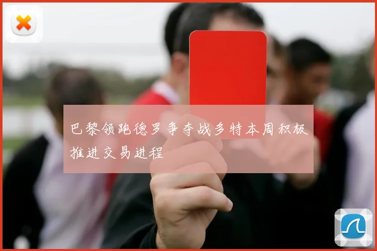 巴黎领跑德罗争夺战多特本周积极推进交易进程