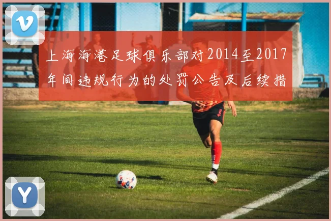 上海海港足球俱乐部对2014至2017年间违规行为的处罚公告及后续措施说明