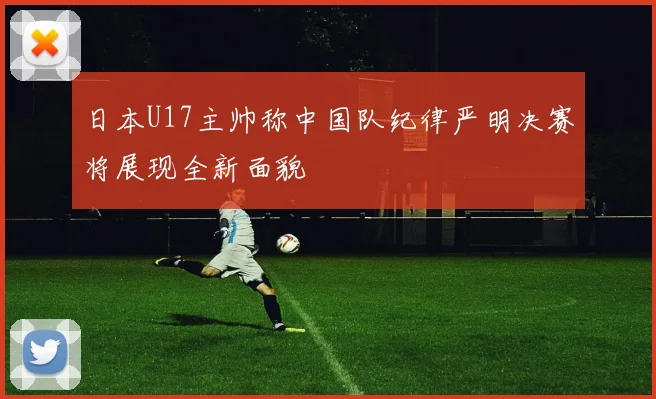 日本U17主帅称中国队纪律严明决赛将展现全新面貌
