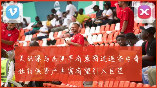 美记曝乌杰里早有意图追逐字母哥独行侠资产丰富有望引入巨星