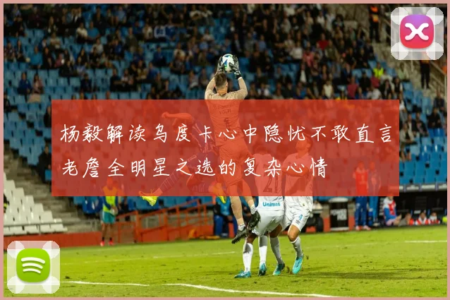杨毅解读乌度卡心中隐忧不敢直言老詹全明星之选的复杂心情