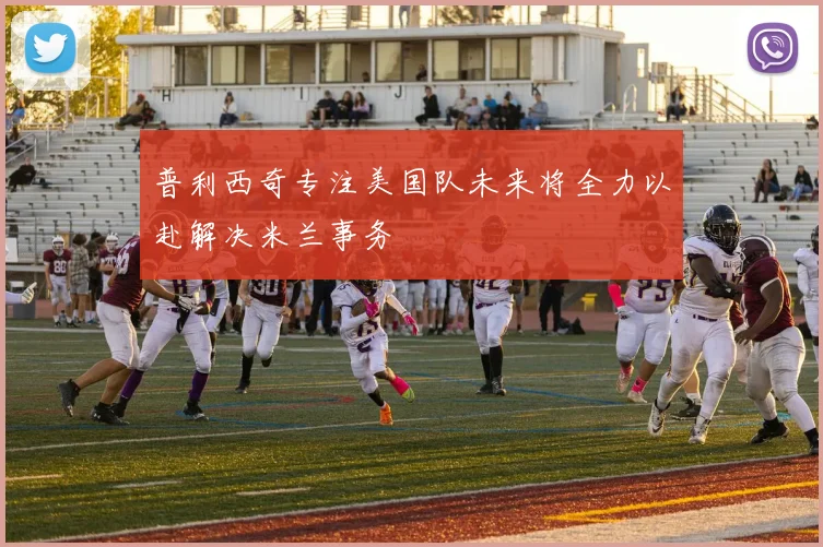普利西奇专注美国队未来将全力以赴解决米兰事务