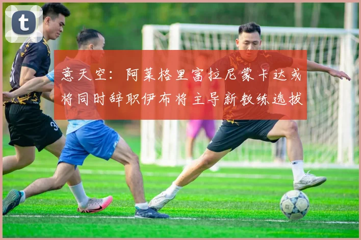 意天空：阿莱格里富拉尼蒙卡达或将同时辞职伊布将主导新教练选拔工作