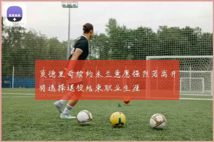 莫德里奇续约米兰意愿强烈若离开将选择退役结束职业生涯