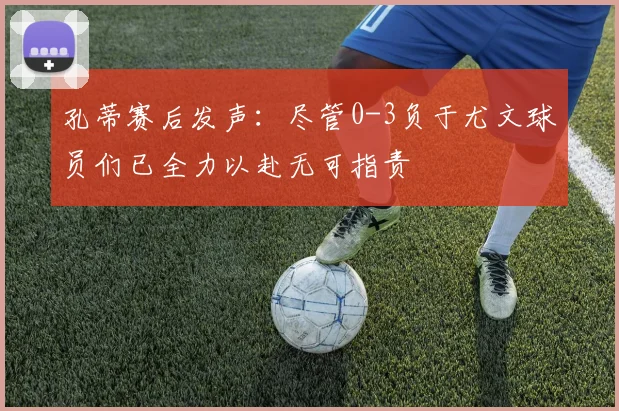 孔蒂赛后发声：尽管0-3负于尤文球员们已全力以赴无可指责